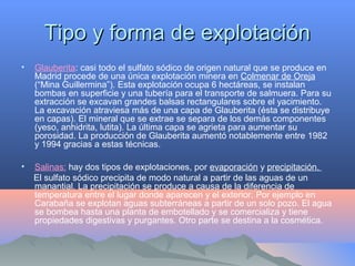 Tipo y forma de explotaciónTipo y forma de explotación
• Glauberita: casi todo el sulfato sódico de origen natural que se produce en
Madrid procede de una única explotación minera en Colmenar de Oreja
(“Mina Guillermina”). Esta explotación ocupa 6 hectáreas, se instalan
bombas en superficie y una tubería para el transporte de salmuera. Para su
extracción se excavan grandes balsas rectangulares sobre el yacimiento.
La excavación atraviesa más de una capa de Glauberita (ésta se distribuye
en capas). El mineral que se extrae se separa de los demás componentes
(yeso, anhidrita, lutita). La última capa se agrieta para aumentar su
porosidad. La producción de Glauberita aumentó notablemente entre 1982
y 1994 gracias a estas técnicas.
• Salinas: hay dos tipos de explotaciones, por evaporación y precipitación.
El sulfato sódico precipita de modo natural a partir de las aguas de un
manantial. La precipitación se produce a causa de la diferencia de
temperatura entre el lugar donde aparecen y el exterior. Por ejemplo en
Carabaña se explotan aguas subterráneas a partir de un solo pozo. El agua
se bombea hasta una planta de embotellado y se comercializa y tiene
propiedades digestivas y purgantes. Otro parte se destina a la cosmética.
 