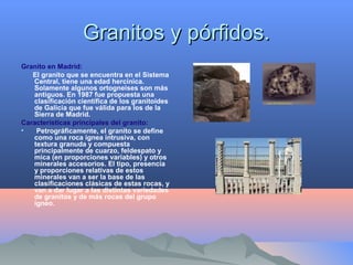 Granitos y pórfidos.Granitos y pórfidos.
Granito en Madrid:
El granito que se encuentra en el Sistema
Central, tiene una edad hercínica.
Solamente algunos ortogneises son más
antiguos. En 1987 fue propuesta una
clasificación científica de los granitoides
de Galicia que fue válida para los de la
Sierra de Madrid.
Características principales del granito:
• Petrográficamente, el granito se define
como una roca ígnea intrusiva, con
textura granuda y compuesta
principalmente de cuarzo, feldespato y
mica (en proporciones variables) y otros
minerales accesorios. El tipo, presencia
y proporciones relativas de estos
minerales van a ser la base de las
clasificaciones clásicas de estas rocas, y
van a dar lugar a las distintas variedades
de granitos y de más rocas del grupo
ígneo.
 