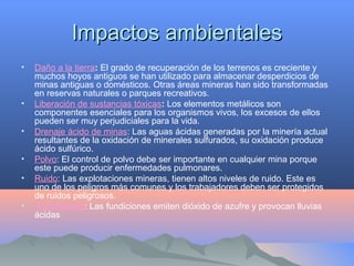 Impactos ambientalesImpactos ambientales
• Daño a la tierra: El grado de recuperación de los terrenos es creciente y
muchos hoyos antiguos se han utilizado para almacenar desperdicios de
minas antiguas o domésticos. Otras áreas mineras han sido transformadas
en reservas naturales o parques recreativos.
• Liberación de sustancias tóxicas: Los elementos metálicos son
componentes esenciales para los organismos vivos, los excesos de ellos
pueden ser muy perjudiciales para la vida.
• Drenaje ácido de minas: Las aguas ácidas generadas por la minería actual
resultantes de la oxidación de minerales sulfurados, su oxidación produce
ácido sulfúrico.
• Polvo: El control de polvo debe ser importante en cualquier mina porque
este puede producir enfermedades pulmonares.
• Ruido: Las explotaciones mineras, tienen altos niveles de ruido. Este es
uno de los peligros más comunes y los trabajadores deben ser protegidos
de ruidos peligrosos.
• Fundiciones: Las fundiciones emiten dióxido de azufre y provocan lluvias
ácidas
 