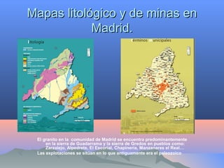 Mapas litológico y de minas enMapas litológico y de minas en
Madrid.Madrid.
El granito en la comunidad de Madrid se encuentra predominantemente
en la sierra de Guadarrama y la sierra de Gredos en pueblos como:
Zarzalejo, Alpedrete, El Escorial, Chapinería, Manzanares el Real…
Las explotaciones se sitúan en lo que antiguamente era el paleozoico
 