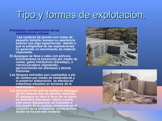 Tipo y formas de explotación.Tipo y formas de explotación.
Principales características de las
explotaciones activas:
Las canteras de granito son todas de
pequeño tamaño, aunque su apariencia
exterior sea algo espectacular debido a
que la antigüedad de las explotaciones
ha generado un movimiento de material
importante.
El despegue se lleva a cabo con pólvora,
terminándose la extracción por medio de
cuñas, gatos hidráulicos (Zarzalejo), o
retroexcavadora (Alpedrete),
aprovechando las diaclasas y demás
fracturas.
Los bloques extraídos son cuarteados a pie
de cantera por medio de taladradoras y
la posterior elaboración se efectúa en
cobertizos situados en terrenos de la
explotación.
Los bancos en los que se realiza el despegue
de los bloques son de tamaño reducido.
El despegue se hace a favor de un plano
de debilidad (diaclasas, fallas) cuando
este plano desaparece, se trasladan a
otro punto de la cantera, existiendo en el
conjunto de la excavación varios puntos
donde se ha extraído material.
 