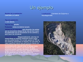 Un ejemploUn ejemplo
Nombre de la explotación:
CANTERA LA CURVA.
Tipo de explotación:
a cielo abierto.
Tipo de roca: granito.
Productos: áridos de distinto tamaño
Utilidad de los materiales: para dinamita, las grabas
que se encuentran debajo de las vías de tren y para
las piedrecitas que se encuentran en los caminos y
para hacer las carreteras.
Impacto ambiental: Desgraciadamente, este tipo de
minas tienen un impacto ambiental mucho mayor
que las subterráneas. Por un lado, genera el 75% de
los residuos industriales en España. Por otro lado, la
capa superficial natural que permanecía intacta con
la extracción bajo tierra queda alterada
irreversiblemente, dejando atrás un paisaje inerte.
Asimismo, los acuíferos y los cursos de agua
próximos pueden resultar afectados, poniendo en
peligro la fauna y flora del lugar. Además, el arrastre
de las partículas por el agua perjudica a la
agricultura, al erosionar y esterilizar las superficies
de cultivo.
Localización: Carretera de Quijorna a
Navalagamella.
 