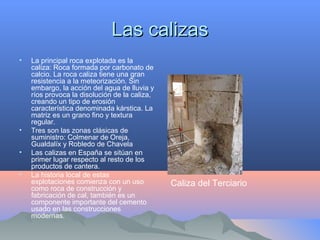 Las calizasLas calizas
• La principal roca explotada es la
caliza: Roca formada por carbonato de
calcio. La roca caliza tiene una gran
resistencia a la meteorización. Sin
embargo, la acción del agua de lluvia y
ríos provoca la disolución de la caliza,
creando un tipo de erosión
característica denominada kárstica. La
matriz es un grano fino y textura
regular.
• Tres son las zonas clásicas de
suministro: Colmenar de Oreja,
Gualdalíx y Robledo de Chavela
• Las calizas en España se sitúan en
primer lugar respecto al resto de los
productos de cantera.
• La historia local de estas
explotaciones comienza con un uso
como roca de construcción y
fabricación de cal, también es un
componente importante del cemento
usado en las construcciones
modernas.
Caliza del Terciario
 