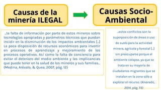Causas de la
minería ILEGAL
…la falta de información por parte de estos mineros sobre
tecnologías apropiadas y parámetros técnicos que puedan
incidir en la disminución de los impactos ambientales […]
La poca disposición de recursos económicos para invertir
en procesos de aprendizaje y mejoramiento de los
procesos operativos. Así como la falta de conciencia para
evitar el deterioro del medio ambiente y las implicancias
que puede tener en la salud de los mineros y sus familias…
(Medina, Arévalo, & Quea, 2007, pág. 12)
…estos conflictos son la
superposición de áreas o uso
de suelo para la actividad
minera, agrícola y forestal […]
sin preocuparse porque el
ambiente colapse, ya que se
trata en su mayoría de
ciudadanos migrantes que se
instalan en la zona sólo a
explotar el recurso. (Alvarado,
2014, pág. 73)
Causas Socio-
Ambiental
 