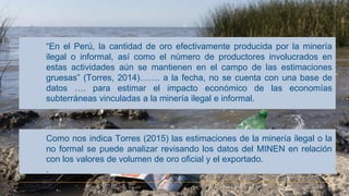 “En el Perú, la cantidad de oro efectivamente producida por la minería
ilegal o informal, así como el número de productores involucrados en
estas actividades aún se mantienen en el campo de las estimaciones
gruesas” (Torres, 2014)……. a la fecha, no se cuenta con una base de
datos …. para estimar el impacto económico de las economías
subterráneas vinculadas a la minería ilegal e informal.
Como nos indica Torres (2015) las estimaciones de la minería ilegal o la
no formal se puede analizar revisando los datos del MINEN en relación
con los valores de volumen de oro oficial y el exportado.
.
 