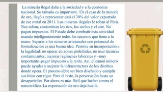 La minería ilegal daña a la sociedad y a la economía
nacional. Su tamaño es importante. En el caso de la minería
de oro, llegó a representar casi el 30% del valor exportado
de ese metal en 2011. Los mineros ilegales le roban al Perú.
Nos roban, contaminan los ríos, los suelos y el aire. No
pagan impuestos. El Estado debe combatir esta actividad
usando inteligentemente todos los recursos que tiene a la
mano. Separar a los mineros artesanales con potencial de
formalización es una buena idea. Permite su incorporación a
la legalidad: no operar en zonas prohibidas, no usar técnicas
contaminantes, mejorar regímenes laborales y –muy
importante–pagar impuesto a la renta. Así, el canon minero
puede ayudar a mejorar la infraestructura de los distritos
donde opera. El proceso debe ser bien diseñado y cumplir
sus hitos con rigor. Para el resto, la persecución hasta su
desaparición. Por ahora es más fácil que luchar contra el
narcotráfico. La exportación de oro deja huella.
 