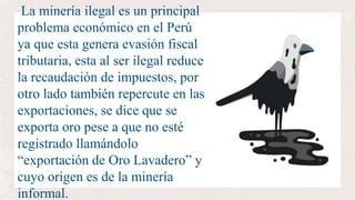La minería ilegal es un principal
problema económico en el Perú
ya que esta genera evasión fiscal
tributaria, esta al ser ilegal reduce
la recaudación de impuestos, por
otro lado también repercute en las
exportaciones, se dice que se
exporta oro pese a que no esté
registrado llamándolo
“exportación de Oro Lavadero” y
cuyo origen es de la minería
informal.
 