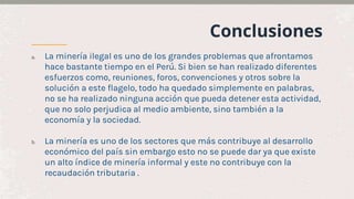 Conclusiones
a. La minería ilegal es uno de los grandes problemas que afrontamos
hace bastante tiempo en el Perú. Si bien se han realizado diferentes
esfuerzos como, reuniones, foros, convenciones y otros sobre la
solución a este flagelo, todo ha quedado simplemente en palabras,
no se ha realizado ninguna acción que pueda detener esta actividad,
que no solo perjudica al medio ambiente, sino también a la
economía y la sociedad.
b. La minería es uno de los sectores que más contribuye al desarrollo
económico del país sin embargo esto no se puede dar ya que existe
un alto índice de minería informal y este no contribuye con la
recaudación tributaria .
 