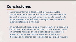 Conclusiones
c. La minería informal e ilegal constituye una actividad
sumamente perniciosa para la salud humana en el Perú en
general, afectando a las poblaciones en donde se realiza la
actividad extractiva, así como, a las que se encuentran en
lugares distantes a la mismas.
d. En conclusión, el impacto de la minería ilegal en la economía
con el paso de los años ha sido más notorio debido a que va
en aumento mientras que lo exportado no tanto como lo
proyectado es por ese motivo que la recaudación y la
distribución no alcanza con la demanda que el país requiere.
 