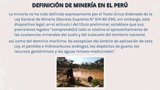 La minería no ha sido definida expresamente por el Texto Único Ordenado de la
Ley General de Minería (Decreto Supremo N° 014-92-EM); sin embargo, este
dispositivo legal, en el artículo I del título preliminar, establece que sus
previsiones legales “comprende[n] todo lo relativo al aprovechamiento de
las sustancias minerales del suelo y del subsuelo del territorio nacional,
así como del dominio marítimo. Se exceptúan del ámbito de aplicación de esta
Ley, el petróleo e hidrocarburos análogos, los depósitos de guano, los
recursos geotérmicos y las aguas minero-medicinales”.
 