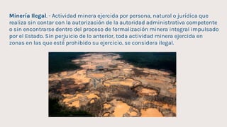Minería Ilegal. - Actividad minera ejercida por persona, natural o jurídica que
realiza sin contar con la autorización de la autoridad administrativa competente
o sin encontrarse dentro del proceso de formalización minera integral impulsado
por el Estado. Sin perjuicio de lo anterior, toda actividad minera ejercida en
zonas en las que esté prohibido su ejercicio, se considera ilegal.
 