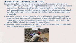 ANTECEDENTES DE LA MINERÍA ILEGAL EN EL PERÚ
La evolución y el dinamismo de la economía peruana alcanzados durante casi una
década (2003-2012), han estado acompañados del crecimiento de varias actividades
abiertamente ilegales: narcotráfico, tala y minería ilegal, son algunas de las
actividades abiertamente ilícitas que se han expandido en diferentes zonas del país y
su influencia ha sido y continúa siendo manifiesta en los territorios donde se han
implantado.
El caso de la minería es bastante especial en la medida que en el Perú esta actividad
juega un rol gravitante: actualmente representa algo más del 12% del PIB, al mismo
tiempo que contribuye con alrededor del 60% de las exportaciones peruanas y da
cuenta del 21% del stock de Inversión Extranjera Directa.
Como se puede apreciar en el siguiente cuadro, el Perú se ubica en lugares expectantes
en el ranking mundial de producción minera.
 