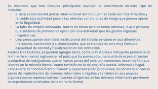 Se reconoce que tres factores principales explican el crecimiento de este tipo de
minería²:
• El alza sostenida del precio internacional del oro que hizo cada vez más atractiva y
rentable esta actividad pese a las abiertas condiciones de riesgo que genera operar
en la ilegalidad.
• La falta de empleo adecuado, tantos en zonas rurales como urbanas, lo que provoca
que sectores de pobladores opten por una actividad que les genera ingresos
importantes.
• Una preocupante debilidad institucional del Estado peruano en sus diferentes
instancias, nacionales y subnacionales, que se traduce en una muy limitada
capacidad de control y fiscalización en los territorios.
A estos tres factores, se pueden agregar otros, como la histórica e influyente presencia de
la minería en varias regiones en el país, que ha provocado una suerte de especialización
productiva de trabajadores que en varias zonas del país por momentos desempeñan sus
labores en la minería formal, como también en la de pequeña escala, informal e ilegal.
Esta suerte de “conocimiento minero” y especialización productiva, se constata en varias
zonas de implantación de mineros informales e ilegales y también en sus propias
organizaciones representativas: muchos dirigentes de los mineros informales provienen
de experiencias sindicales de la minería formal.
 