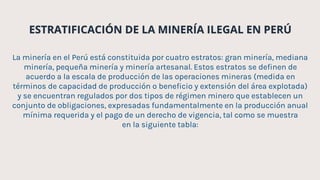 ESTRATIFICACIÓN DE LA MINERÍA ILEGAL EN PERÚ
La minería en el Perú está constituida por cuatro estratos: gran minería, mediana
minería, pequeña minería y minería artesanal. Estos estratos se definen de
acuerdo a la escala de producción de las operaciones mineras (medida en
términos de capacidad de producción o beneficio y extensión del área explotada)
y se encuentran regulados por dos tipos de régimen minero que establecen un
conjunto de obligaciones, expresadas fundamentalmente en la producción anual
mínima requerida y el pago de un derecho de vigencia, tal como se muestra
en la siguiente tabla:
 