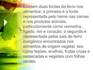 • Existem duas fontes de ferro nos
alimentos: a primeira é a fonte
representada pelo heme nas carnes
e nos produtos animais,
particularmente carne vermelha,
fígado, rim e coração; a segunda é
representada pelos sais de ferro
inorgânico encontrados nos
alimentos de origem vegetal, tais
como feijões, ervilhas, frutas cruas e
ressecadas e vegetais com folhas
verdes.
 