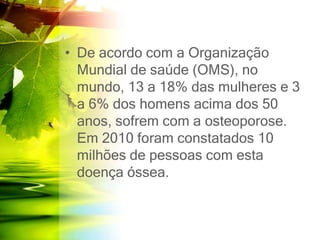 • De acordo com a Organização
Mundial de saúde (OMS), no
mundo, 13 a 18% das mulheres e 3
a 6% dos homens acima dos 50
anos, sofrem com a osteoporose.
Em 2010 foram constatados 10
milhões de pessoas com esta
doença óssea.
 