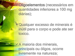 Oligoelementos (necessários em
quantidades inferiores a 100 mg
diárias);
Qualquer excesso de minerais é
inútil para o corpo e pode ate ser
toxico.
A maioria dos minerais,
principais ou óligos, ocorre
livremente na natureza;
 