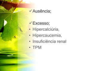 Ausência;
Excesso;
• Hipercalciúria,
• Hipercaucemia,
• Insuficiência renal
• TPM
 