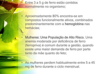 • Entre 3 a 5 g de ferro estão contidos
normalmente no organismo;
• Aproximadamente 80% encontra-se em
compostos funcionalmente ativos, combinados
predominantemente com a hemoglobina nas
hemácias;
• Mulheres: Uma População de Alto Risco. Uma
anemia moderada por deficiência de ferro
(ferropriva) é comum durante a gestão, quando
existe uma maior demanda de ferro por parte
tanto da mãe quanto do feto;
• As mulheres perdem habitualmente entre 5 a 45
mg de ferro durante o ciclo menstrual.
 