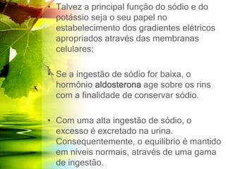 • Talvez a principal função do sódio e do
potássio seja o seu papel no
estabelecimento dos gradientes elétricos
apropriados através das membranas
celulares;
• Se a ingestão de sódio for baixa, o
hormônio aldosterona age sobre os rins
com a finalidade de conservar sódio.
• Com uma alta ingestão de sódio, o
excesso é excretado na urina.
Consequentemente, o equilíbrio é mantido
em níveis normais, através de uma gama
de ingestão.
 