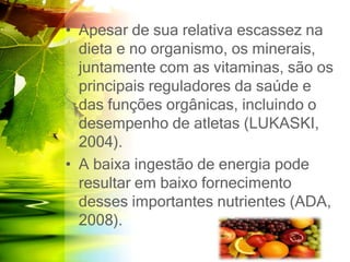 • Apesar de sua relativa escassez na
dieta e no organismo, os minerais,
juntamente com as vitaminas, são os
principais reguladores da saúde e
das funções orgânicas, incluindo o
desempenho de atletas (LUKASKI,
2004).
• A baixa ingestão de energia pode
resultar em baixo fornecimento
desses importantes nutrientes (ADA,
2008).
 