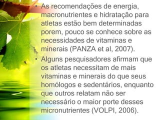 • As recomendações de energia,
macronutrientes e hidratação para
atletas estão bem determinadas
porem, pouco se conhece sobre as
necessidades de vitaminas e
minerais (PANZA et al, 2007).
• Alguns pesquisadores afirmam que
os atletas necessitam de mais
vitaminas e minerais do que seus
homólogos e sedentários, enquanto
que outros relatam não ser
necessário o maior porte desses
micronutrientes (VOLPI, 2006).
 