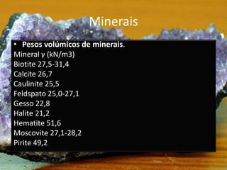 Minerais
• Pesos volúmicos de minerais.
Mineral γ (kN/m3)
Biotite 27,5-31,4
Calcite 26,7
Caulinite 25,5
Feldspato 25,0-27,1
Gesso 22,8
Halite 21,2
Hematite 51,6
Moscovite 27,1-28,2
Pirite 49,2
 