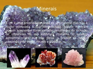 Minerais
Cor
A cor é uma propriedade óbvia de um mineral mas não é
muito adequada à sua identificação. Alguns minerais
podem apresentar cores variadas resultantes da inclusão
de impurezas na sua estrutura cristalina. O quartzo
apresenta cores que vão deste o branco ao negro,
passando pelo verde, rosado e púrpura.
 