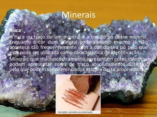 Minerais
Risca
A risca ou traço de um mineral é a cor do pó desse mineral.
Enquanto a cor dum mineral pode variar o mesmo já não
acontece tão frequentemente com a cor do seu pó pelo que
esta pode ser utilizada como característica de identificação.
Minerais que macroscopicamente apresentam cores idênticas
podem apresentar cores de traço absolutamente distintas,
pelo que podem ser diferenciados através desta propriedade.
 