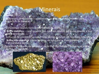 Minerais
Brilho
Define-se o brilho como a aparência ou qualidade da luz refletida pela
superfície do mineral.
Consideram-se dois tipos fundamentais de brilho:
Brilho metálico − característico dos minerais opacos, ou quase opacos, e que
têm a aparência
brilhante de um metal; as superfícies destes minerais são bastante refletoras;
Brilho não-metálico − característico de substâncias transparentes ou
translúcidas e sem a
aparência brilhante de um metal; no brilho não-metálico incluem-se, entre
outros, os seguintes
tipos de brilho: vítreo, resinoso, nacarado e gorduroso.
 