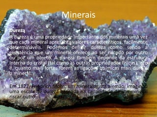 Minerais
Dureza
A dureza é uma propriedade importante dos minerais uma vez
que cada mineral apresenta valores característicos, facilmente
determináveis. Podemos definir dureza como sendo a
resistência que um mineral oferece ao ser riscado por outro
ou por um objeto. A dureza também depende da estrutura
interna do cristal (tal como as outras propriedades físicas), isto
é, quanto mais fortes forem as ligações químicas mais duro é
o mineral.
Em 1822, Friedrich Mohs, um mineralogista alemão, imaginou
uma escala de dureza baseada na capacidade de um mineral
riscar outro.
 