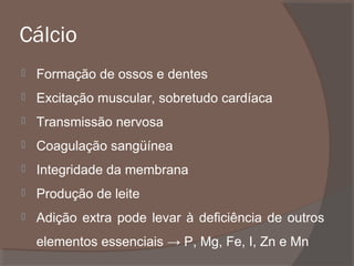 Cálcio


Formação de ossos e dentes



Excitação muscular, sobretudo cardíaca



Transmissão nervosa



Coagulação sangüínea



Integridade da membrana



Produção de leite



Adição extra pode levar à deficiência de outros
elementos essenciais → P, Mg, Fe, I, Zn e Mn

 
