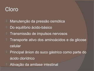 Cloro


Manutenção da pressão osmótica



Do equilíbrio ácido-básico



Transmissão de impulsos nervosos



Transporte ativo dos aminoácidos e da glicose
celular



Principal ânion do suco gástrico como parte do
ácido clorídrico



Ativação da amilase intestinal

 