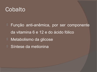 Cobalto


Função anti-anêmica, por ser componente
da vitamina 6 e 12 e do ácido fólico



Metabolismo da glicose



Síntese da metionina

 