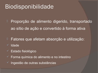 Biodisponibilidade


Proporção de alimento digerido, transportado
ao sítio de ação e convertido à forma ativa



Fatores que afetam absorção e utilização:



Idade



Estado fisiológico



Forma química do alimento e no intestino



Ingestão de outras substâncias

 