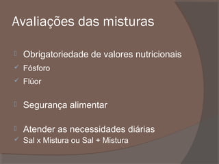 Avaliações das misturas


Obrigatoriedade de valores nutricionais



Fósforo



Flúor



Segurança alimentar



Atender as necessidades diárias



Sal x Mistura ou Sal + Mistura

 