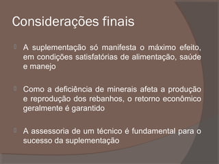 Considerações finais


A suplementação só manifesta o máximo efeito,
em condições satisfatórias de alimentação, saúde
e manejo



Como a deficiência de minerais afeta a produção
e reprodução dos rebanhos, o retorno econômico
geralmente é garantido



A assessoria de um técnico é fundamental para o
sucesso da suplementação

 