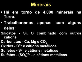 • Há em torno de 4.000 minerais na
Terra.
• Trabalharemos apenas com alguns
deles:
Silicatos - Si, O combinado com outros
cátions
Carbonatos - Ca, Mg e CO3
Óxidos - O2− e cátions metálicos
Sulfetos - S2− e cátions metálicos
Sulfatos - (SO4)2− - e cátions metálicos
Minerais
 