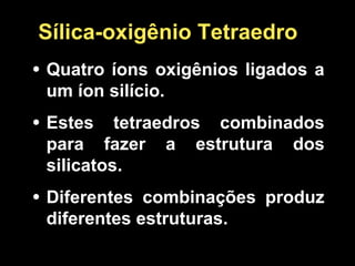 Sílica-oxigênio Tetraedro
• Quatro íons oxigênios ligados a
um íon silício.
• Estes tetraedros combinados
para fazer a estrutura dos
silicatos.
• Diferentes combinações produz
diferentes estruturas.
 
