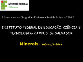 Minerais- Teórico/Prática
INSTITUTO FEDERAL DE EDUCAÇÃO, CIÊNCIA E
TECNOLOGIA- CAMPUS De SALVADOR
Bahia
Campus Salvador
Licenciatura em Geografia - Professora Renilda Fátima – 2014.2
 