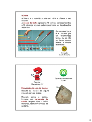 11
Dureza
A dureza é a resistência que um mineral oferece a ser
riscado.
A escala de Mohs apresenta 10 termos, correspondentes
a 10 minerais, em que cada mineral pode ser riscado pelos
seguintes.
Talco Gesso Calcite Fluorite Apatite Ortóclase Quartzo Topázio Corindo Diamante
1 2 3 4 5 6 7 8 9 10
Se o mineral risca
e é riscado por
um determinado
termo, ou se não
se riscam mutua-
mente, a dureza
do mineral
Animação
Escala de Mohs
Efervescência com os ácidos
Resulta da reação de alguns
minerais com os ácidos.
Minerais como a calcite,
formada por carbonato de
cálcio, reagem com o ácido
clorídrico, libertando dióxido de
carbono.
Resolve
Manual pág.21
Caderno de atividades
Ficha 2
 