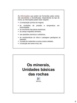 6
As informações que podem ser fornecidas pelas rochas
são abundantes e diversificadas. Dependendo do tipo de
rocha, as informações podem dizer respeito:
 à composição química do magma;
 às condições de pressão e temperatura em
profundidade;
 ao movimento das placas tectónicas;
 ao campo magnético terrestre;
 aos episódios sísmicos e vulcânicos;
 às características do clima e paisagens geológicas do
passado;
 à queda de meteoritos e outros corpos celestes;
 à evolução dos seres vivos, etc.
Os minerais,
Unidades básicas
das rochas
Minerais
 