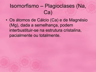 Isomorfismo – Plagioclases (Na,
Ca)
• Os átomos de Cálcio (Ca) e de Magnésio
(Mg), dada a semelhança, podem
interbustituir-se na estrutura cristalina,
pacialmente ou totalmente.
 