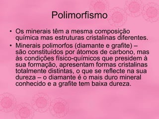Polimorfismo
• Os minerais têm a mesma composição
química mas estruturas cristalinas diferentes.
• Minerais polimorfos (diamante e grafite) –
são constituídos por átomos de carbono, mas
às condições físico-químicos que presidem à
sua formação, apresentam formas cristalinas
totalmente distintas, o que se reflecte na sua
dureza – o diamante é o mais duro mineral
conhecido e a grafite tem baixa dureza.
 