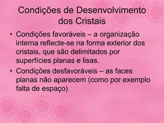 Condições de Desenvolvimento
dos Cristais
• Condições favoráveis – a organização
interna reflecte-se na forma exterior dos
cristais, que são delimitados por
superfícies planas e lisas.
• Condições desfavoráveis – as faces
planas não aparecem (como por exemplo
falta de espaço)
 