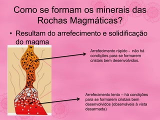 Como se formam os minerais das
Rochas Magmáticas?
• Resultam do arrefecimento e solidificação
do magma
Arrefecimento rápido - não há
condições para se formarem
cristais bem desenvolvidos.
Arrefecimento lento – há condições
para se formarem cristais bem
desenvolvidos (observáveis à vista
desarmada)
 
