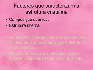 Factores que caracterizam a
estrutura cristalina
• Composição química;
• Estrutura interna;
• *
• Durante muito tempo pensou-se que cada
mineral teria uma composição e estrutura
interna única.
• No entanto em certos minerais podem
ocorrer variações nestas características.
 
