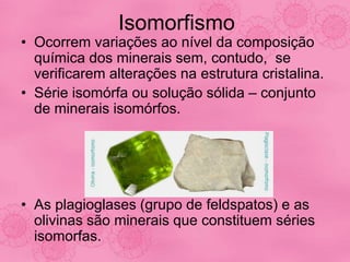 Isomorfismo
• Ocorrem variações ao nível da composição
química dos minerais sem, contudo, se
verificarem alterações na estrutura cristalina.
• Série isomórfa ou solução sólida – conjunto
de minerais isomórfos.
• As plagioglases (grupo de feldspatos) e as
olivinas são minerais que constituem séries
isomorfas.
 