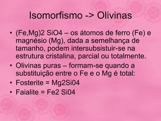 Isomorfismo -> Olivinas
• (Fe,Mg)2 SiO4 – os átomos de ferro (Fe) e
magnésio (Mg), dada a semelhança de
tamanho, podem intersubsistuir-se na
estrutura cristalina, parcial ou totalmente.
• Olivinas puras – formam-se quando a
substituição entre o Fe e o Mg é total:
• Fosterite = Mg2Si04
• Faialite = Fe2 Si04
 