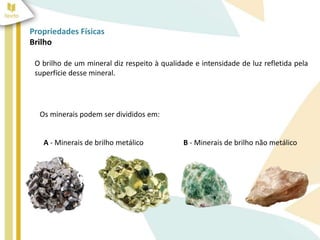 Propriedades Físicas
Brilho
O brilho de um mineral diz respeito à qualidade e intensidade de luz refletida pela
superfície desse mineral.
Os minerais podem ser divididos em:
B - Minerais de brilho não metálico
A - Minerais de brilho metálico
 